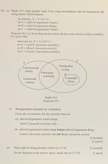 13 (σ) Rajah 10.1 ialah gambar rajah Venn yang menunjukkan aktiviti kegemaran tiga 
orang marid. Diberi bahawa 
set semesta. xi =A∪ B∪ C_
set A= aktiviti kegemaran Azmil, 
set B= aktiviti kegemaran Beng. 
set C= aktiviti kegemaran Canny 
It is given that Diagram 10.1 is a Venn diagram that shows the favourite activities of three students. 
universal 34 r.xi =A∪ B∪ C. 
set A= (Azmil's favourite activities. 
se1 B= Beng's favourite activity. 
set C= [Canny's favourite activities] 
(i) Menggunakan tatatanda set, senaraikan 
Using the set notation, list the activities that are 
(α) aktiviti kegemaran Azmil sahaja, 
Azmil's favourite activities only, 
(b) aktiviti kegemaran Canny tetapi bukan aktiviti kegemaran Beng. 
Canny's favourite activities but not Beng’s favourite activity. 
[2 markah] 
[2 marks] 
(ii) Pada rajah di ruang jawapan, lorek set C∩ B '. [l markah] 
On the diagram in the answer space, shade the set C∩B ' . [1 mark]