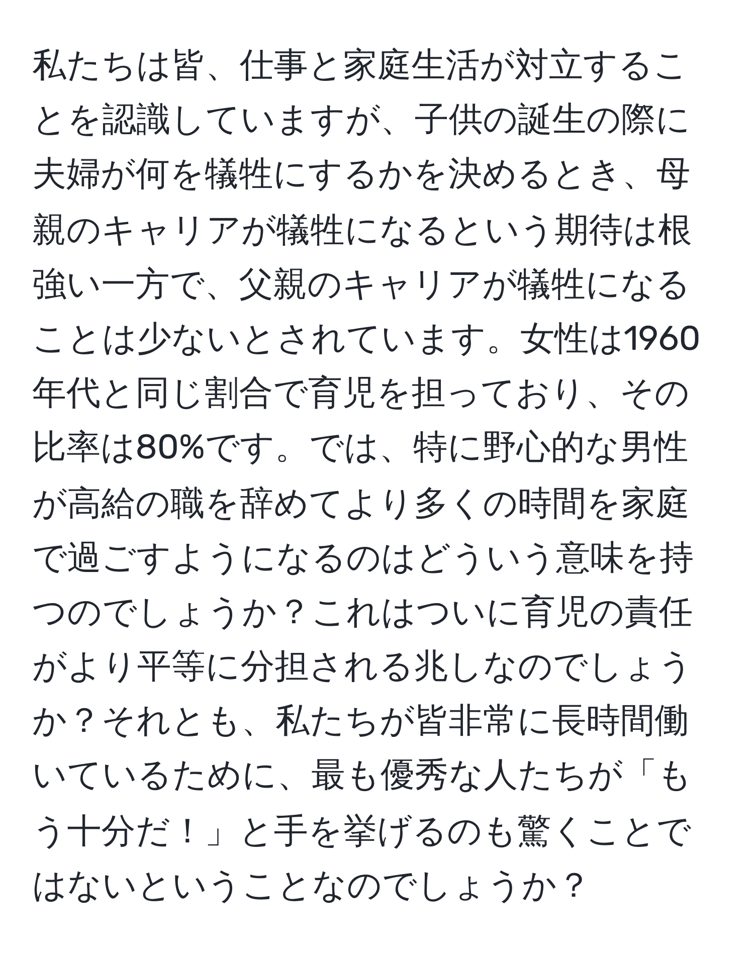 私たちは皆、仕事と家庭生活が対立することを認識していますが、子供の誕生の際に夫婦が何を犠牲にするかを決めるとき、母親のキャリアが犠牲になるという期待は根強い一方で、父親のキャリアが犠牲になることは少ないとされています。女性は1960年代と同じ割合で育児を担っており、その比率は80%です。では、特に野心的な男性が高給の職を辞めてより多くの時間を家庭で過ごすようになるのはどういう意味を持つのでしょうか？これはついに育児の責任がより平等に分担される兆しなのでしょうか？それとも、私たちが皆非常に長時間働いているために、最も優秀な人たちが「もう十分だ！」と手を挙げるのも驚くことではないということなのでしょうか？