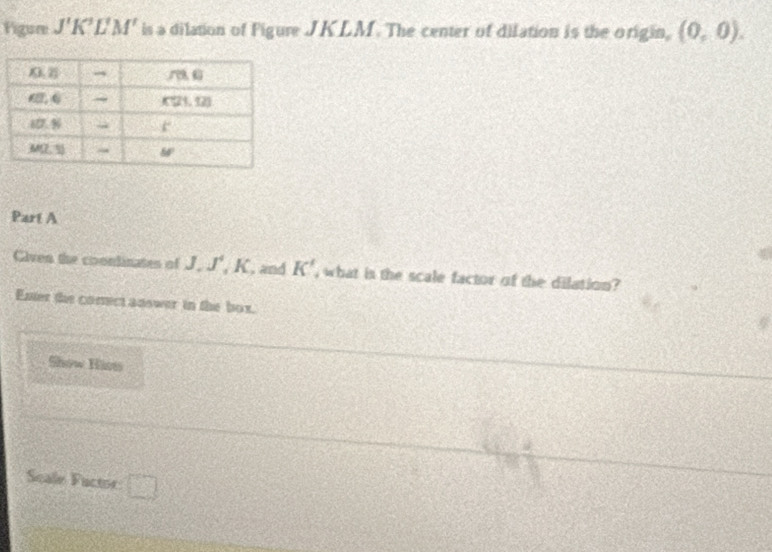 Figure J'K LN 1 is a dilation of Figure JKLM. The center of dilation is the origin, (0,0).
Part A
Given the coondinates of J.J^4, K , and K' , what is the scale factor of the dilation?
Enter the comect answer in the box.
Sow Hise
Scale Factor: □