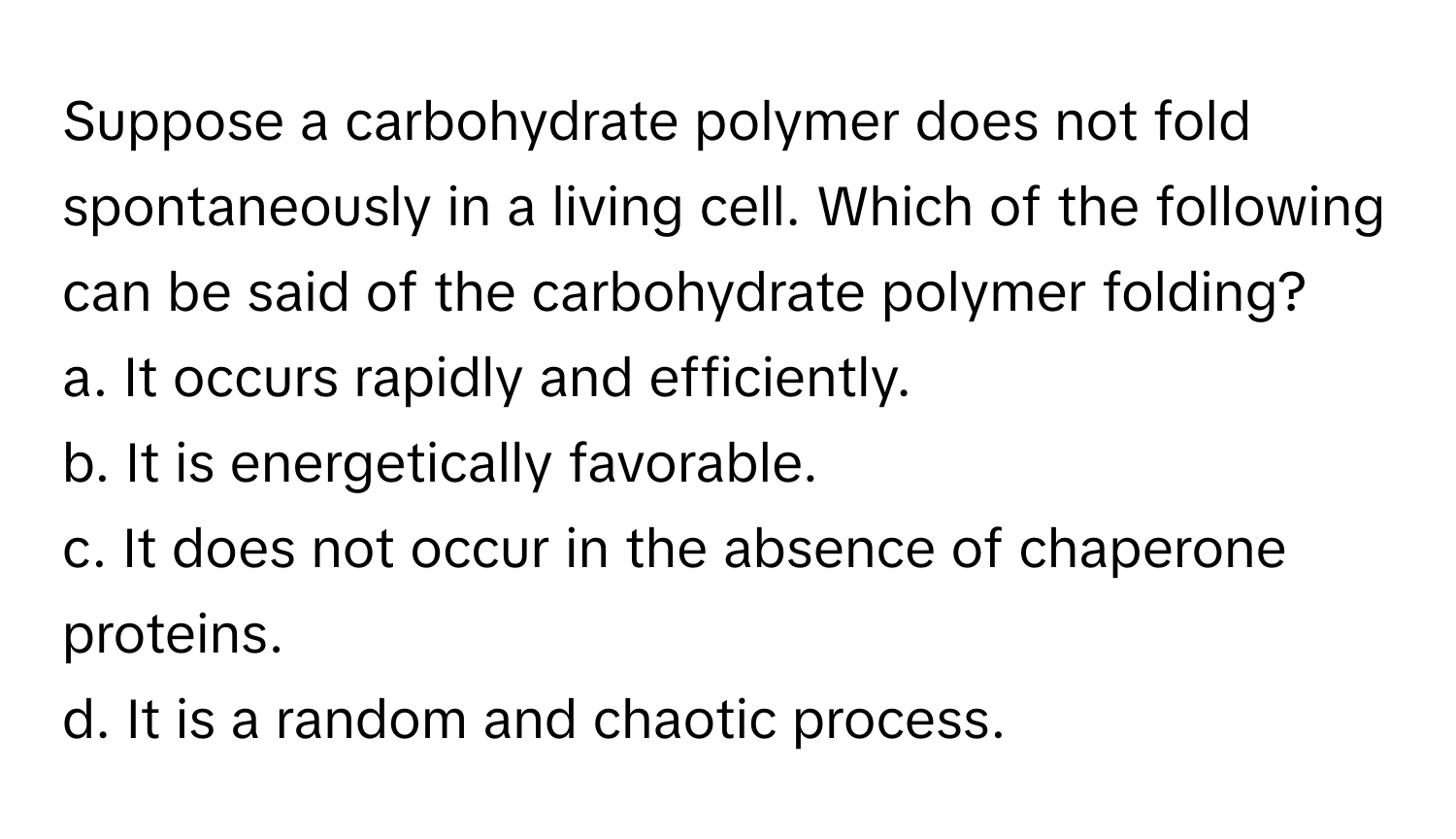 Suppose a carbohydrate polymer does not fold spontaneously in a living cell. Which of the following can be said of the carbohydrate polymer folding?

a. It occurs rapidly and efficiently.
b. It is energetically favorable.
c. It does not occur in the absence of chaperone proteins.
d. It is a random and chaotic process.