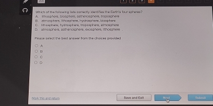 Which of the foll geing lists correctly derifies the Earth's four sohere?
A. lthasphere, biosphere, asthe nosphere, tropos phe re
B arm a sphere , lt t howphe re ,hycros p he re , bi a s p here
C. I thasphere, hy drasphere, troposphere, atmosphere
D. atmosphere, asthenosphere, exosphere, ilthosphere .
Please select the best answer from the choices provided
A
B
C
D
Mark this and rooum Save and Exit Noxt Submit
