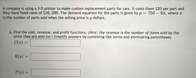 A company is using a 3-D printer to make custom replacement parts for cars. It costs them $30 per part and 
they have fixed costs of $16, 200. The demand equation for the parts is given by p=750-6x , where x
is the number of parts sold when the selling price is p dollars. 
a. Find the cost, revenue, and profit functions. (Hint: the revenue is the number of items sold by the 
price they are sold for.) Simplify answers by combining like terms and eliminating parentheses.
C(x)=□
R(x)=□
P(x)=□