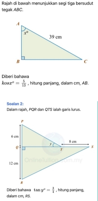 Rajah di bawah menunjukkan segi tiga bersudut
tegak ABC.
Diberi bahawa
kosx^o= 5/13  , hitung panjang, dalam cm, AB.
Soalan 2:
Dalam rajah, PQR dan QTS ialah garis lurus.
Diberi bahawa tan y^o= 3/4  , hitung panjang,
dalam cm, RS.