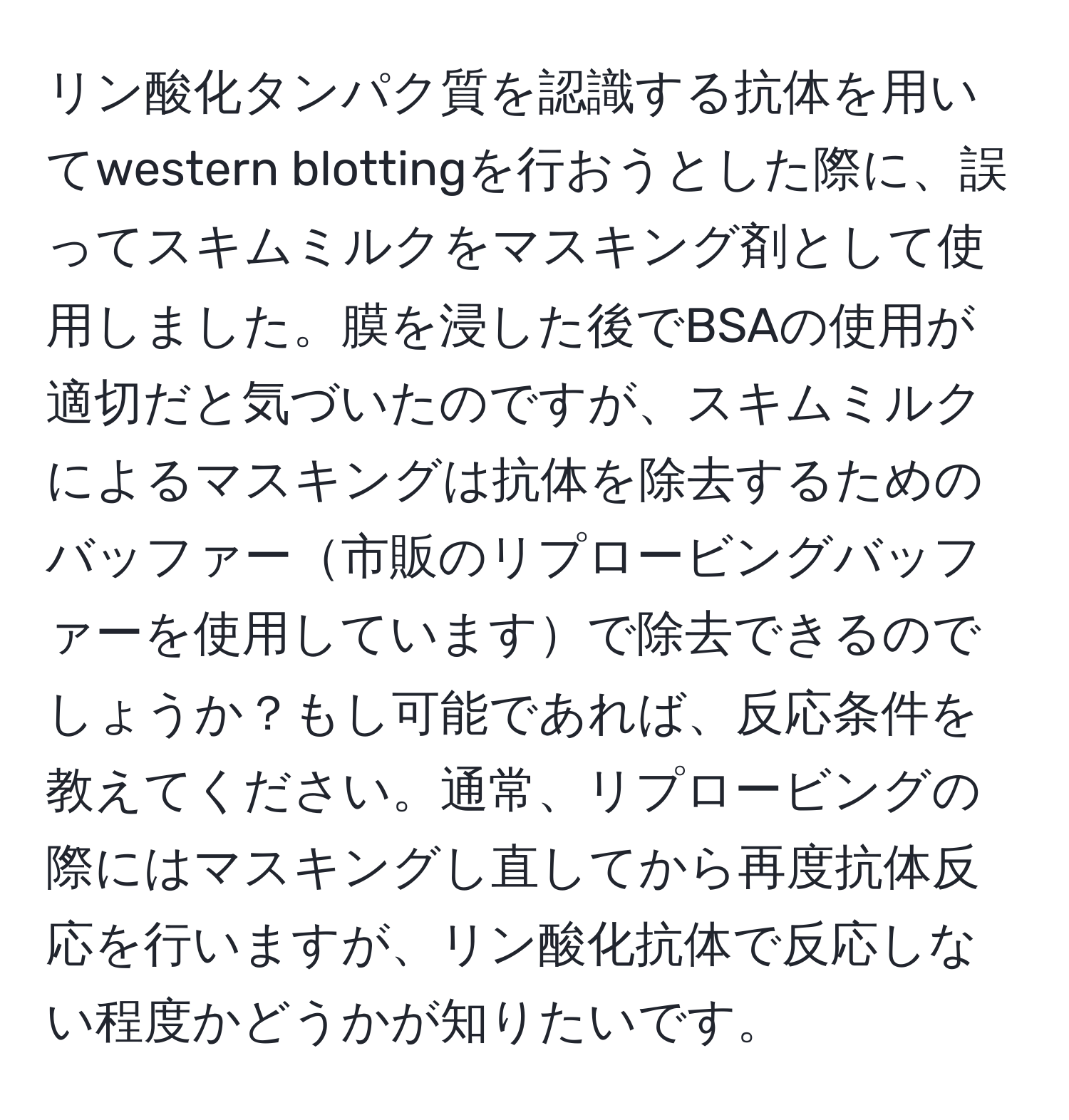 リン酸化タンパク質を認識する抗体を用いてwestern blottingを行おうとした際に、誤ってスキムミルクをマスキング剤として使用しました。膜を浸した後でBSAの使用が適切だと気づいたのですが、スキムミルクによるマスキングは抗体を除去するためのバッファー市販のリプロービングバッファーを使用していますで除去できるのでしょうか？もし可能であれば、反応条件を教えてください。通常、リプロービングの際にはマスキングし直してから再度抗体反応を行いますが、リン酸化抗体で反応しない程度かどうかが知りたいです。