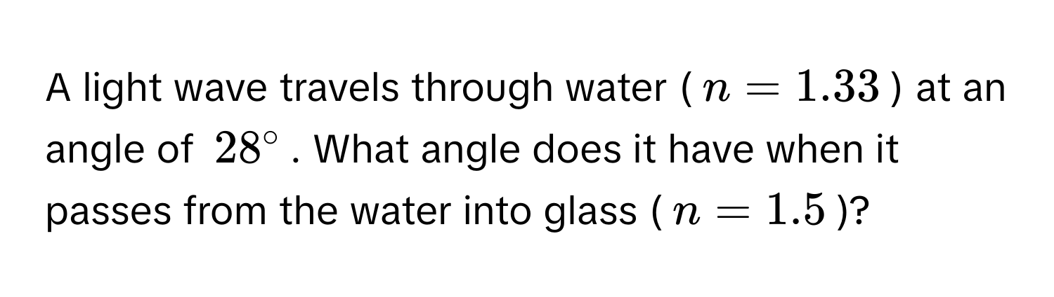 A light wave travels through water ($n = 1.33$) at an angle of $28°$. What angle does it have when it passes from the water into glass ($n = 1.5$)?