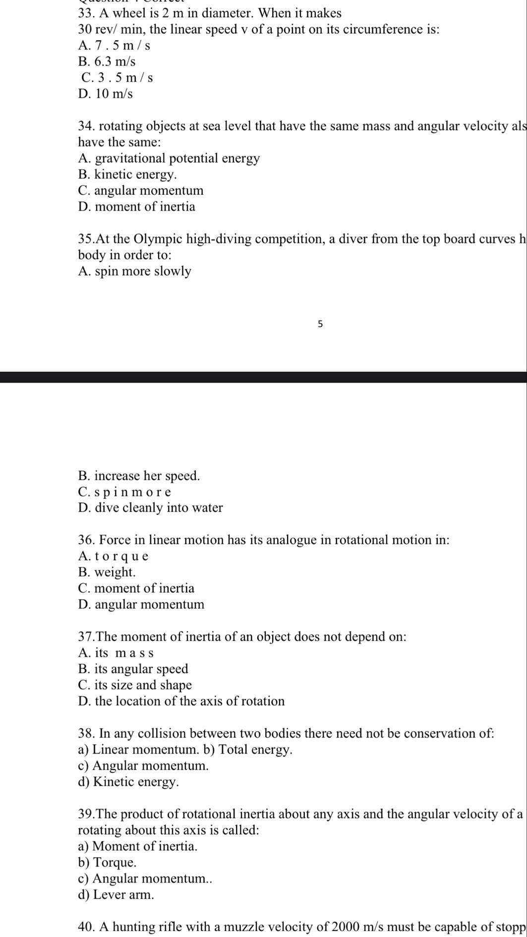 A wheel is 2 m in diameter. When it makes
30 rev/ min, the linear speed v of a point on its circumference is:
A. 7 . 5 m / s
B. 6.3 m/s
C. 3 . 5 m / s
D. 10 m/s
34. rotating objects at sea level that have the same mass and angular velocity als
have the same:
A. gravitational potential energy
B. kinetic energy.
C. angular momentum
D. moment of inertia
35.At the Olympic high-diving competition, a diver from the top board curves h
body in order to:
A. spin more slowly
B. increase her speed.
C. sp i n m o r e
D. dive cleanly into water
36. Force in linear motion has its analogue in rotational motion in:
A. t o r q u e
B. weight.
C. moment of inertia
D. angular momentum
37.The moment of inertia of an object does not depend on:
A. its m a s s
B. its angular speed
C. its size and shape
D. the location of the axis of rotation
38. In any collision between two bodies there need not be conservation of:
a) Linear momentum. b) Total energy.
c) Angular momentum.
d) Kinetic energy.
39.The product of rotational inertia about any axis and the angular velocity of a
rotating about this axis is called:
a) Moment of inertia.
b) Torque.
c) Angular momentum..
d) Lever arm.
40. A hunting rifle with a muzzle velocity of 2000 m/s must be capable of stopp