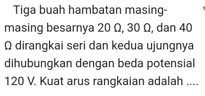 Tiga buah hambatan masing- 
masing besarnya 20 Ω, 30 Ω, dan 40
Ω dirangkai seri dan kedua ujungnya 
dihubungkan dengan beda potensial
120 V. Kuat arus rangkaian adalah ....