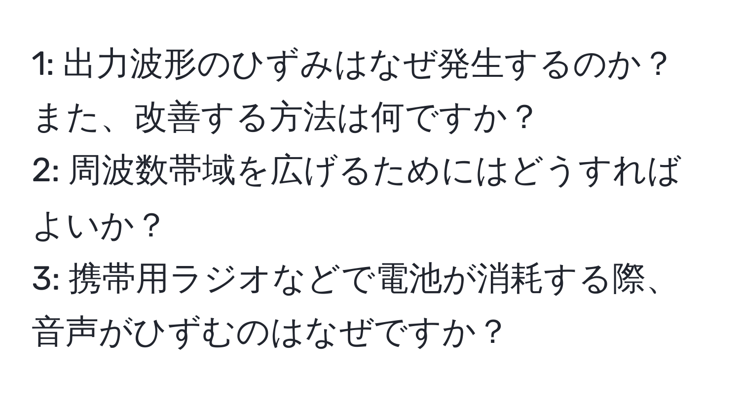 1: 出力波形のひずみはなぜ発生するのか？また、改善する方法は何ですか？  
2: 周波数帯域を広げるためにはどうすればよいか？  
3: 携帯用ラジオなどで電池が消耗する際、音声がひずむのはなぜですか？