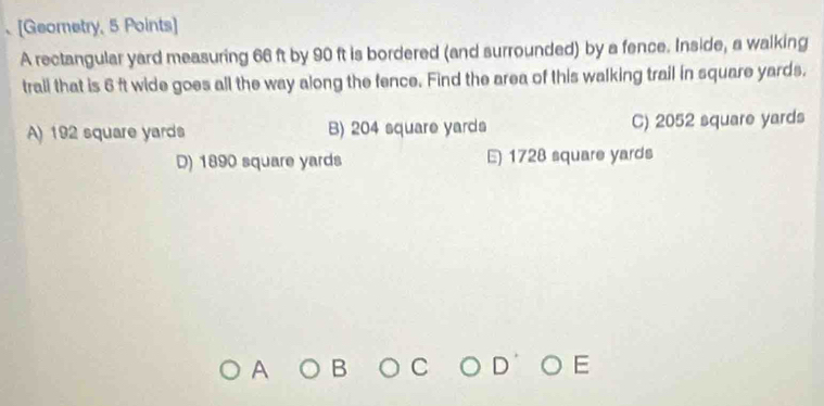 、[Geometry, 5 Points]
A rectangular yard measuring 66 ft by 90 ft is bordered (and surrounded) by a fence. Inside, a walking
trail that is 6 ft wide goes all the way along the fence. Find the area of this walking trail in square yards.
A) 192 square yards B) 204 square yards C) 2052 square yards
D) 1890 square yards E) 1728 square yards
A