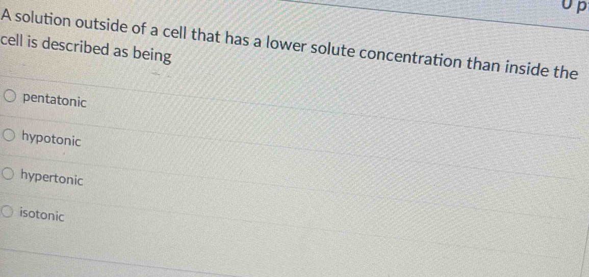 Up
A solution outside of a cell that has a lower solute concentration than inside the
cell is described as being
pentatonic
hypotonic
hypertonic
isotonic