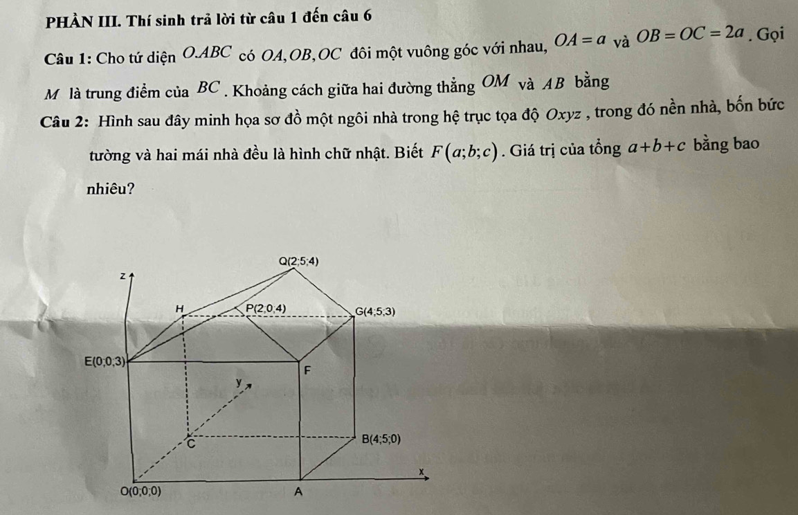 PHÀN III. Thí sinh trả lời từ câu 1 đến câu 6
Câu 1: Cho tứ diện O.ABC có OA,OB,OC đôi một vuông góc với nhau, OA=a_vaOB=OC=2a. Gọi
Mộ là trung điểm của BC . Khoảng cách giữa hai đường thẳng OM và AB bằng
Câu 2: Hình sau đây minh họa sơ đồ một ngôi nhà trong hệ trục tọa độ Oxyz , trong đó nền nhà, bốn bức
tường và hai mái nhà đều là hình chữ nhật. Biết F(a;b;c). Giá trị của tổng a+b+c bằng bao
nhiêu?