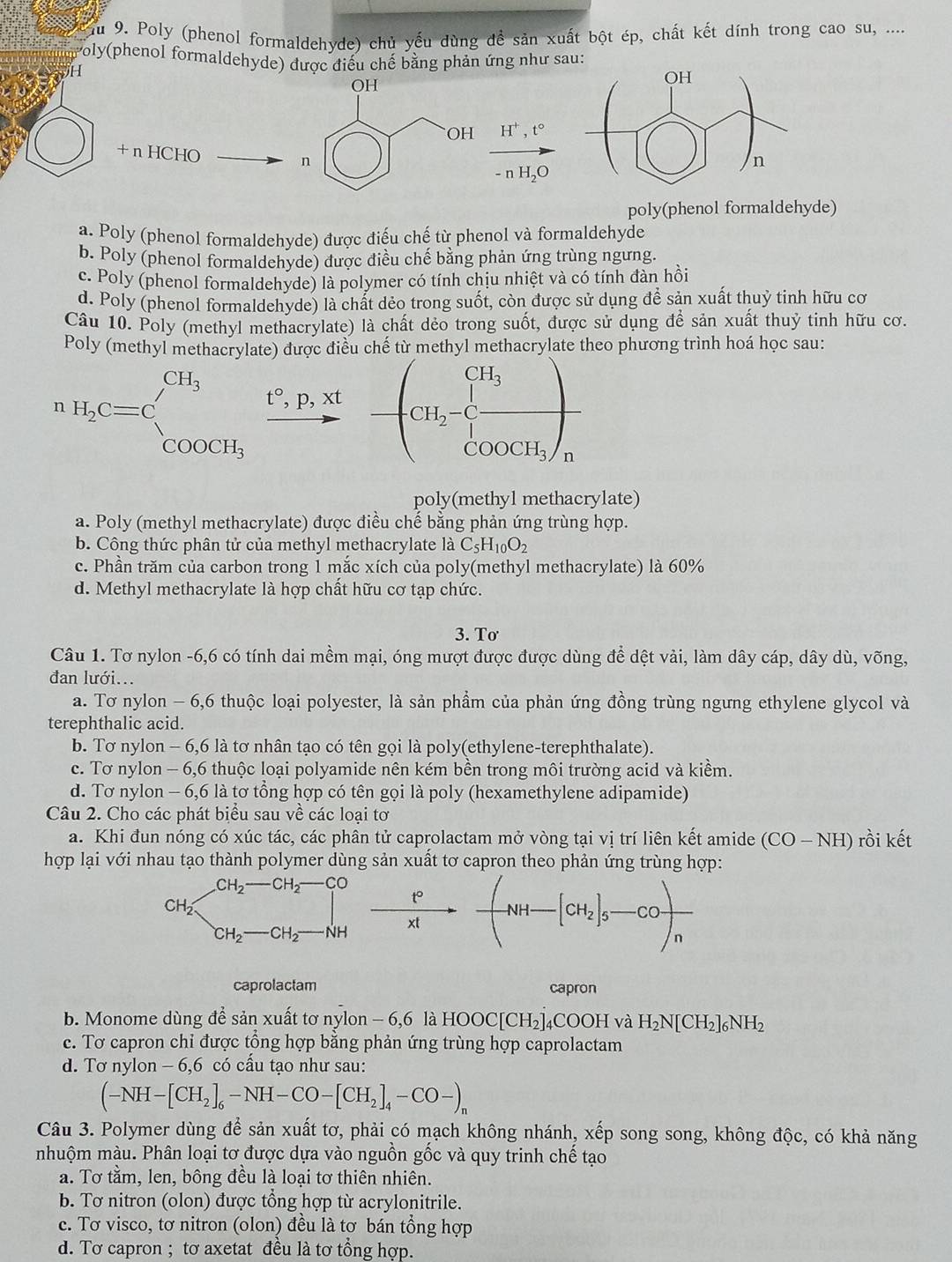 Ấu 9. Poly (phenol formaldehyde) chủ yếu dùng để sản xuất bột ép, chất kết dính trong cao su, ....
Poly(phenol formaldehyde) được điều chế bằng phản ứng như sau:
H
H^+,t°
+ n HCHO
-nH_2O
poly(phenol formaldehyde)
a. Poly (phenol formaldehyde) được điểu chế từ phenol và formaldehyde
b. Poly (phenol formaldehyde) được điều chế bằng phản ứng trùng ngưng.
c. Poly (phenol formaldehyde) là polymer có tính chịu nhiệt và có tính đàn hồi
d. Poly (phenol formaldehyde) là chất dẻo trong suốt, còn được sử dụng để sản xuất thuỷ tinh hữu cơ
Câu 10. Poly (methyl methacrylate) là chất dẻo trong suốt, được sử dụng để sản xuất thuỷ tinh hữu cơ.
nethyl methacrylate theo phương trình hoá học sau:
H_2C=c□^(CH_3)^CH_3frac t°,P,Xt°-(CH_2-C_1^(Cfrac H_cos ec)OOCH_3)_n
poly(methyl methacrylate)
a. Poly (methyl methacrylate) được điều chế bằng phản ứng trùng hợp.
b. Công thức phân tử của methyl methacrylate là C_5H_10O_2
c. Phần trăm của carbon trong 1 mắc xích của poly(methyl methacrylate) là 60%
d. Methyl methacrylate là hợp chất hữu cơ tạp chức.
3. Tơ
Câu 1. Tơ nylon -6,6 có tính dai mềm mại, óng mượt được được dùng để dệt vải, làm dây cáp, dây dù, võng,
đan lưới...
a. Tơ nylon - 6,6 thuộc loại polyester, là sản phẩm của phản ứng đồng trùng ngưng ethylene glycol và
terephthalic acid.
b. Tơ nylon - 6,6 là tơ nhân tạo có tên gọi là poly(ethylene-terephthalate).
c. Tơ nylon - 6,6 thuộc loại polyamide nên kém bền trong môi trường acid và kiềm.
d. Tơ nylon - 6,6 là tơ tổng hợp có tên gọi là poly (hexamethylene adipamide)
Câu 2. Cho các phát biểu sau về các loại tơ
a. Khi đun nóng có xúc tác, các phân tử caprolactam mở vòng tại vị trí liên kết amide (CO-NH) rồi kết
hợp lại với nhau tạo thành polymer dùng sản xuất tơ capron theo phản ứng trùng hợp:
 t^2/xt - (NH-[CH_2]_5-CO)_n
caprolactam capron
b. Monome dùng để sản xuất tơ nylon - 6,6 là HOOC[CH_2] 4COOH và H_2N[CH_2]_6NH_2
e. Tơ capron chỉ được tổng hợp bằng phản ứng trùng hợp caprolactam
d. Tơ nylon - 6,6 có cấu tạo như sau:
(-NH-[CH_2]_6-NH-CO-[CH_2]_4-CO-)_n
Câu 3. Polymer dùng để sản xuất tơ, phải có mạch không nhánh, xếp song song, không độc, có khả năng
mhuộm màu. Phân loại tơ được dựa vào nguồn gốc và quy trinh chế tạo
a. Tơ tằm, len, bông đều là loại tơ thiên nhiên.
b. Tơ nitron (olon) được tổng hợp từ acrylonitrile.
c. Tơ visco, tơ nitron (olon) đều là tơ bán tổng hợp
d. Tơ capron ; tơ axetat đều là tơ tổng hợp.