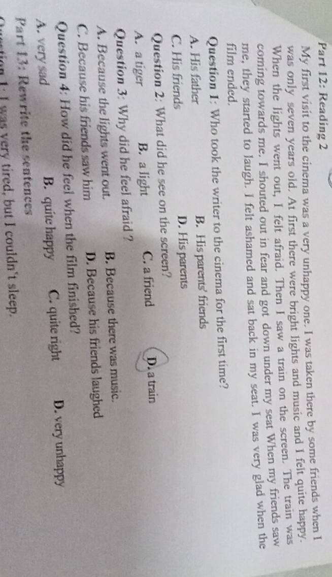 Reading 2
My first visit to the cinema was a very unhappy one. I was taken there by some friends when I
was only seven years old. At first there were bright lights and music and I felt quite happy.
When the lights went out, I felt afraid. Then I saw a train on the screen. The train was
coming towards me. I shouted out in fear and got down under my seat When my friends saw
me, they started to laugh. I felt ashamed and sat back in my seat. I was very glad when the
film ended.
Question 1: Who took the writer to the cinema for the first time?
A. His father B. His parents' friends
C. His friends D. His parents
Question 2: What did he see on the screen?
A. a tiger B. a light C. a friend D. a train
Question 3: Why did he feel afraid ?
A. Because the lights went out. B. Because there was music.
C. Because his friends saw him D. Because his friends laughed
Question 4: How did he feel when the film finished?
A. very sad B. quite happy C. quite right D. very unhappy
Part 13: Rewrite the sentences
uertion 1: I was very tired, but I couldn't sleep.