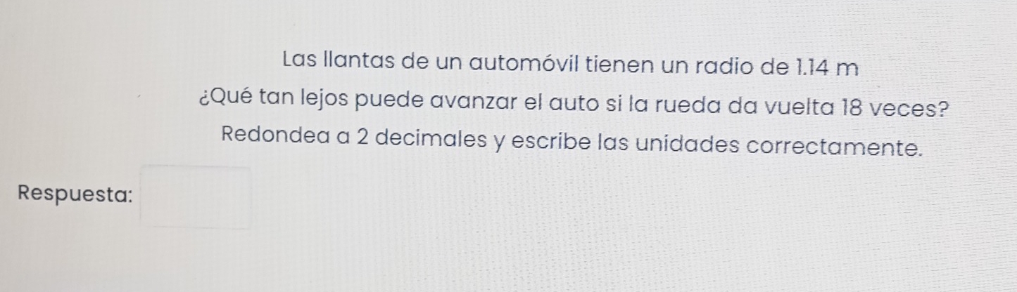 Las llantas de un automóvil tienen un radio de 1.14 m
¿Qué tan lejos puede avanzar el auto si la rueda da vuelta 18 veces? 
Redondea a 2 decimales y escribe las unidades correctamente. 
Respuesta: