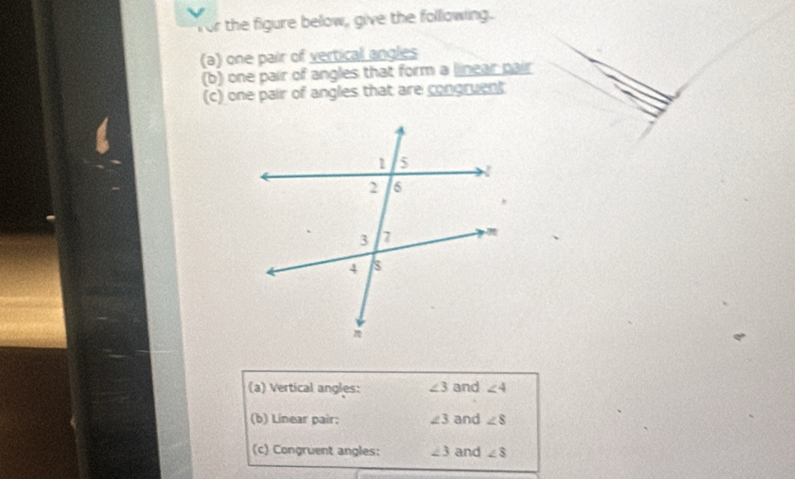 for the figure below, give the folllowing. 
(a) one pair of vertical angles 
(b) one pair of angles that form a linear pair 
(c) one pair of angles that are congruent 
(a) Vertical angles: ∠ 3 and ∠ 4
(b) Linear pair; ∠ 3 and ∠ 8
(c) Congruent angles: ∠ 3 and ∠ 8