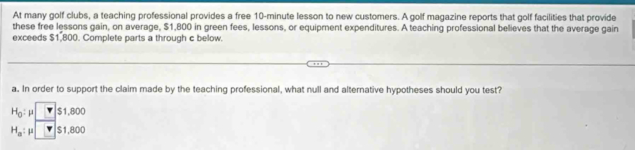 At many golf clubs, a teaching professional provides a free 10-minute lesson to new customers. A golf magazine reports that golf facilities that provide 
these free lessons gain, on average, $1,800 in green fees, lessons, or equipment expenditures. A teaching professional believes that the average gain 
exceeds $1,800. Complete parts a through c below. 
a. In order to support the claim made by the teaching professional, what null and alternative hypotheses should you test?
H_0:mu □ $1,800
H_a:mu □ S1,800