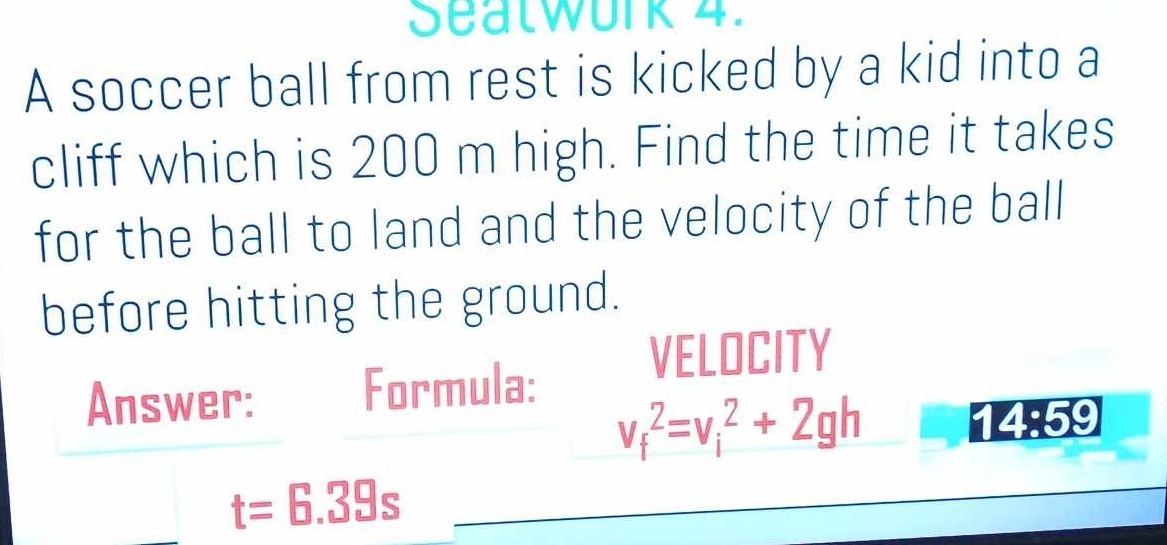 Seatwork 4. 
A soccer ball from rest is kicked by a kid into a 
cliff which is 200 m high. Find the time it takes 
for the ball to land and the velocity of the ball 
before hitting the ground. 
VELOCITY 
Answer: Formula:
v_f^2=v_i^2+2gh 1 4:59
t=6.39s