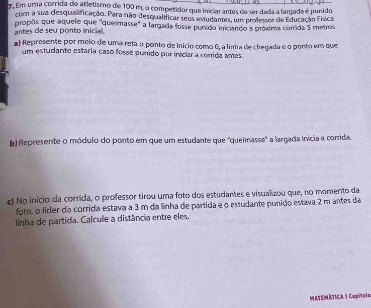 Em uma corrida de atletismo de 100 m, o competidor que iniciar antes de ser dada a largada é punido 
com a sua desqualificação. Para não desqualificar seus estudantes, um professor de Educação Física 
propôs que aquele que "queimasse" a largada fosse punido iniciando a próxima corrida 5 metros
antes de seu ponto inicial. 
a) Represente por meio de uma reta o ponto de início como 0, a linha de chegada e o ponto em que 
um estudante estaria caso fosse punido por iniciar a corrida antes. 
b) Represente o módulo do ponto em que um estudante que “queimasse” a largada inicia a corrida. 
c) No início da corrida, o professor tirou uma foto dos estudantes e visualizou que, no momento da 
foto, o líder da corrida estava a 3 m da linha de partida e o estudante punido estava 2 m antes da 
linha de partida. Calcule a distância entre eles. 
MATEMÁTICA I Capítulo