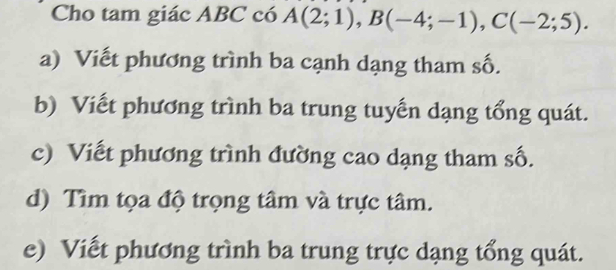 Cho tam giác ABC có A(2;1), B(-4;-1), C(-2;5).
a) Viết phương trình ba cạnh dạng tham số.
b) Viết phương trình ba trung tuyến dạng tổng quát.
c) Viết phương trình đường cao dạng tham số.
d) Tìm tọa độ trọng tâm và trực tâm.
e) Viết phương trình ba trung trực dạng tổng quát.