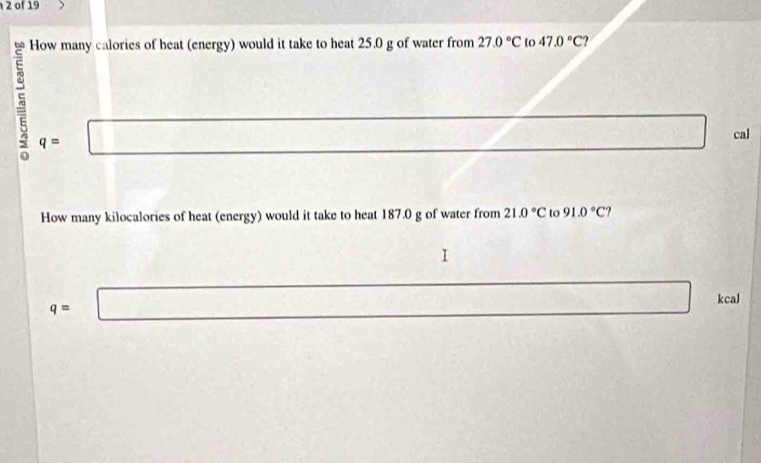 of 19
How many calories of heat (energy) would it take to heat 25.0 g of water from 27.0°C to 47.0°C ?
5 q= □ □ cal
How many kilocalories of heat (energy) would it take to heat 187.0 g of water from 21.0°C to 91.0°C ?
□
q=□ □  kcal