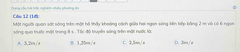 Dạng câu hỏi trắc nghiệm nhiều phương án
Câu 12 (1đ):
Một người quan sát sóng trên mặt hồ thấy khoảng cách giữa hai ngọn sóng liên tiếp bằng 2 m và có 6 ngọn
sóng qua trước mặt trong 8 s. Tốc độ truyền sóng trên mặt nước là:
A. 3,2m/s B. 1,25m/s C. 2,5m/s D. 3m/s