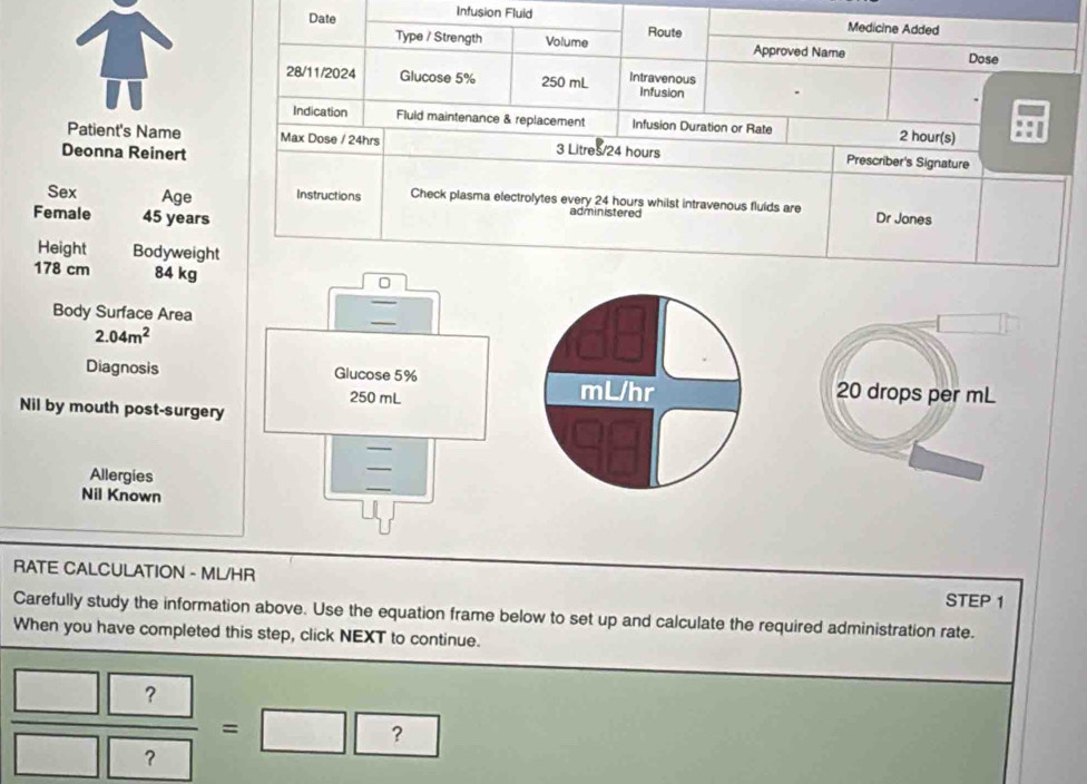 Infusion Fluid 
Date Route Medicine Added 
Type / Strength Volume Approved Name Dose 
28/11/2024 Glucose 5% 250 mL Intravenous Infusion 
Indication Fluld maintenance & replacement Infusion Duration or Rate 2 hour (s) 
Patient's Name Max Dose / 24hrs 3 Litres/24 hours Prescriber's Signature 
Deonna Reinert 
Sex Age Instructions Check plasma electrolytes every 24 hours whilst intravenous fluids are 
Female 45 years Dr Jones 
administered 
Height Bodyweight
178 cm 84 kg
0 
Body Surface Area

2.04m^2
Diagnosis Glucose 5% mL/hr 20 drops per mL
250 mL
Nil by mouth post-surgery 
_ 
Allergies 
Nil Known 
RATE CALCULATION - ML/HR
STEP 1
Carefully study the information above. Use the equation frame below to set up and calculate the required administration rate. 
When you have completed this step, click NEXT to continue.
 □ ?/□ ? =□ ?