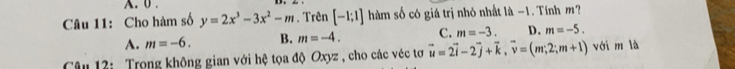 0 .
Câu 11: Cho hàm số y=2x^3-3x^2-m. Trên [-1;1] hàm số có giá trị nhỏ nhất là -1. Tính m?
A. m=-6. B. m=-4. C. m=-3. D. m=-5. 
Câu 12: Trọng không gian với hệ tọa độ Oxyz , cho các véc tơ vector u=2vector i-2vector j+vector k, vector v=(m,2;m+1) với m là