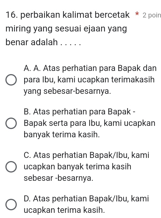 perbaikan kalimat bercetak * 2 poin
miring yang sesuai ejaan yang
benar adalah_
A. A. Atas perhatian para Bapak dan
para Ibu, kami ucapkan terimakasih
yang sebesar-besarnya.
B. Atas perhatian para Bapak -
Bapak serta para Ibu, kami ucapkan
banyak terima kasih.
C. Atas perhatian Bapak/Ibu, kami
ucapkan banyak terima kasih
sebesar -besarnya.
D. Atas perhatian Bapak/Ibu, kami
ucapkan terima kasih.