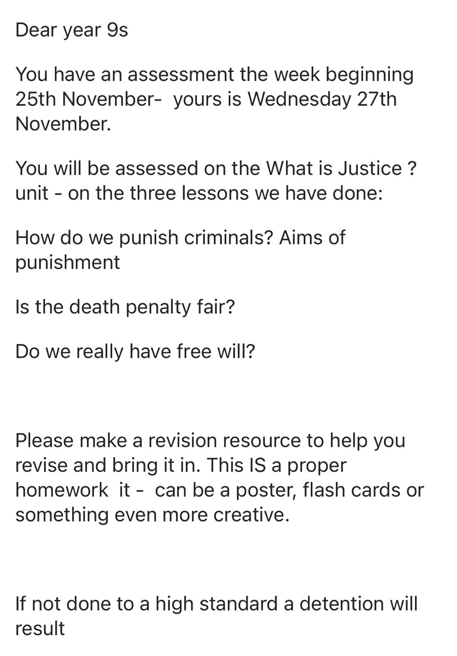 Dear year 9s 
You have an assessment the week beginning
25th November- yours is Wednesday 27th 
November. 
You will be assessed on the What is Justice ? 
unit - on the three lessons we have done: 
How do we punish criminals? Aims of 
punishment 
Is the death penalty fair? 
Do we really have free will? 
Please make a revision resource to help you 
revise and bring it in. This IS a proper 
homework it - can be a poster, flash cards or 
something even more creative. 
If not done to a high standard a detention will 
result