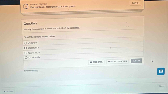 CURRENT OBJECTIVE SWITCH
Plot points on a rectangular coordinate system
Question
Identify the quadrant in which the point (-1,5) is located.
Select the correct answer below
Quadrant I
Quadrant II
Quadrant III
Quadrant IV
FEEDBACK MORE INSTRUCTION SUBMIT
Coneens attribution
Next +
* Previous