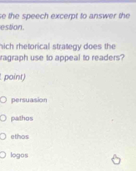 se the speech excerpt to answer the
estion.
hich rhetorical strategy does the
ragraph use to appeal to readers?
point)
persuasion
pathos
ethos
logos