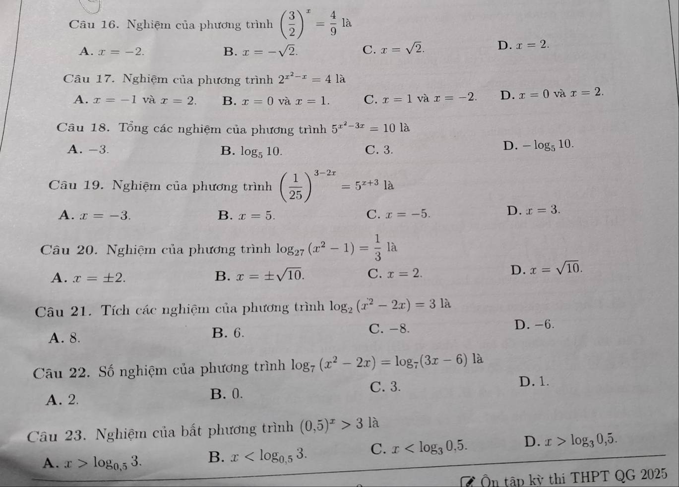 Nghiệm của phương trình ( 3/2 )^x= 4/9 la
A. x=-2. B. x=-sqrt(2). C. x=sqrt(2).
D. x=2.
Câu 17. Nghiệm của phương trình 2^(x^2)-x=41 à
A. x=-1 và x=2. B. x=0 và x=1. C. x=1 và x=-2. D. x=0 và x=2.
Câu 18. Tổng các nghiệm của phương trình 5^(x^2)-3x=101a
A. -3. B. log _510. C. 3.
D. -log _510.
Câu 19. Nghiệm của phương trình ( 1/25 )^3-2x=5^(x+3)la
A. x=-3. B. x=5. C. x=-5.
D. x=3.
Câu 20. Nghiệm của phương trình log _27(x^2-1)= 1/3 la
A. x=± 2. B. x=± sqrt(10). C. x=2.
D. x=sqrt(10).
Câu 21. Tích các nghiệm của phương trình log _2(x^2-2x)=31a
A. 8. B. 6. C. -8. D. -6.
Câu 22. Số nghiệm của phương trình log _7(x^2-2x)=log _7(3x-6) là
C. 3. D. 1.
A. 2. B. 0.
Câu 23. Nghiệm của bất phương trình (0,5)^x>3 là
C. x
D. x>log _30,5.
A. x>log _0,53.
B. x
Ôn tập kỳ thi THPT QG 2025