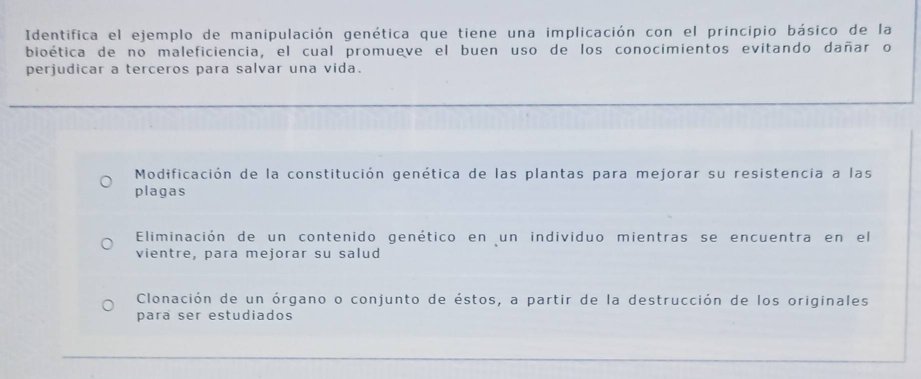 Identifica el ejemplo de manipulación genética que tiene una implicación con el principio básico de la
bioética de no maleficiencia, el cual promueve el buen uso de los conocimientos evitando dañar o
perjudicar a terceros para salvar una vida.
Modificación de la constitución genética de las plantas para mejorar su resistencia a las
plagas
Eliminación de un contenido genético en un individuo mientras se encuentra en el
vientre, para mejorar su salud
Clonación de un órgano o conjunto de éstos, a partir de la destrucción de los originales
para ser estudiados