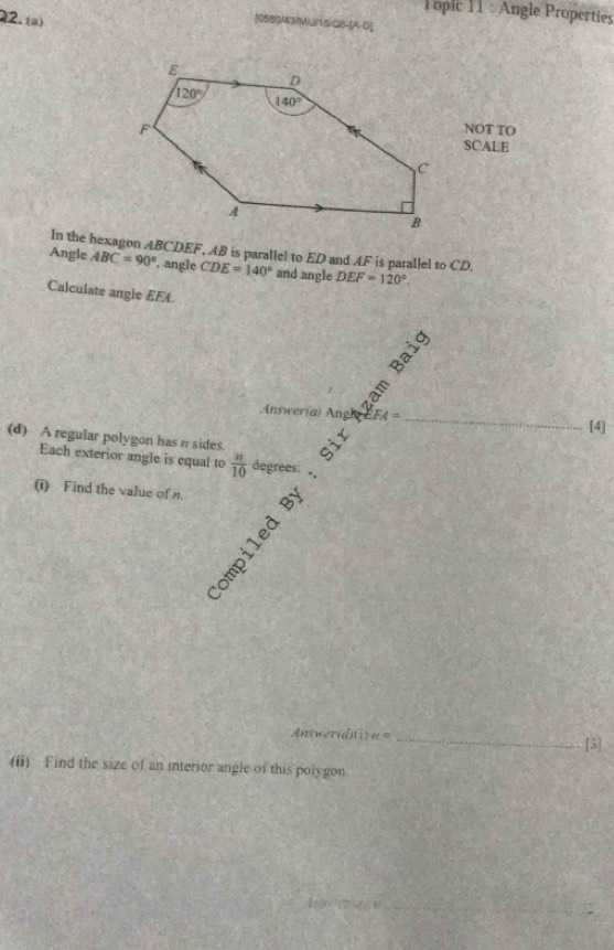 Tôpic 11 : Angle Properties
2. (a)
[058)MMJ115/QB-[A-D]
NOT TO
SCALE
In the hexagon ABCDEF, AB is parallel to ED and AF is parallel to CD.
Angle ABC=90° , angle CDE=140° and angle DEF=120°.
Calculate angle EF4.
Answer(a) ' Bhâm Bai
A=
(d) A regular polygon has n sides. Sir
_[4]
Each exterior angle is equal to  π /10  degrees.
* .
(i) Find the value of n.
   
Answer(d)(i) n= _
[3]
(ii) Find the size of an interior angle of this polygon.
_