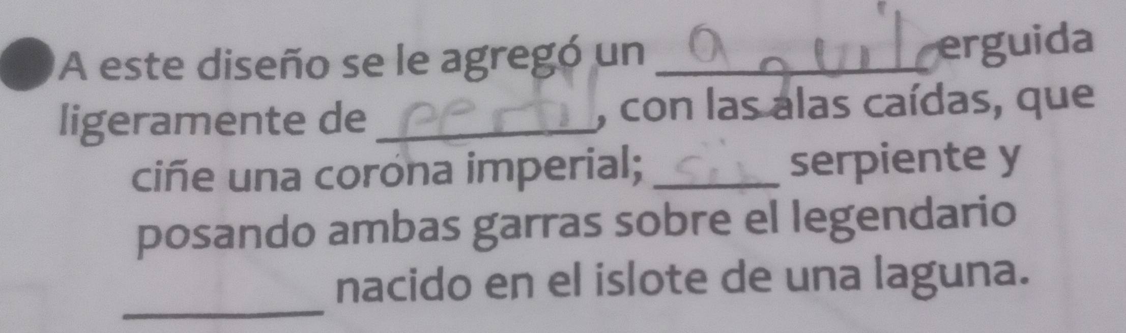 A este diseño se le agregó un_ 
erguida 
ligeramente de _, con las alas caídas, que 
ciñe una corona imperial; _serpiente y 
posando ambas garras sobre el legendario 
_ 
nacido en el islote de una laguna.