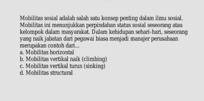 Mobilitas sosial adalah salah satu konsep penting dalam ilmu sosial.
Mobilitas ini menunjukkan perpindahan status sosial seseorang atau
kelompok dalam masyarakat. Dalam kehidupan sehari-hari, seseorang
yang naik jabatan dari pegawai biasa menjadi manajer perusahaan
merupakan contoh dari...
a. Mobilitas horizontal
b. Mobilitas vertikal naik (climbing)
c. Mobilitas vertikal turun (sinking)
d. Mobilitas structural