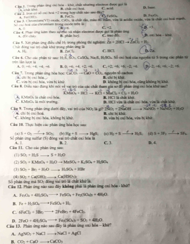 Câa_1. Trong phân ứng ơxi hóa - khứ, chất nhường electron được gọi là
A. chát khứ B. chất oxi hoá. C. acid D. base
Chu 2. Iron có số oxi hoá +2 trong hợp chất nào sau đây? D.FeO
A. Fe(OH); B. FeCh FeSO
Câu 3. Chromisum(VT) exide, CrO_2 , là chất rần, màu đó thim, via là acidic oxide, via là chất oxi hoá mạnh.
Số cại hoi của chromium trọng oxide trêa là
A. 0 B 2+6 C _ +2 47
Câu 4. Phản ứng kèm theo sự cho và nhận electron được gọi là phần ứng
A. đốc chây. B. phân huỷ. C. trao đổi. D. oxi bóa - khứ
Câu 5. Xét phản ứng điều chế Họ trong phòng thí nghiệm: Zn+2HClto ZnCl_2+H_2
Chất đóng vai trò chất khứ trong phần ứng là
A. H; B. ZnCl_2 C. HCl D.Zm
Câu 6. Cho các phầm từ sau: H_2S,SO_3,CaSO_4,Na_2S,H_2SO_4 -8.2. Số cxi hoá của nguyên từ S trong các phần từ
trên làn lượt là
A. 0;+6;+4;+4;+6 B. 0;+6;+4;+2;+6 C. + 2-4 6c-2=+6 D/-2; +6; +6; -2; +6.
A=-1
Câu_7. Trong phân ứng hóa học: CaCO_3to CaO+CO_2 , nguyên tố cacbon
A chỉ bị oxi hóa B. chỉ bị khi.
C. via bị oxi hóa, via bị khữ. D. không bị oxi hóa, cũng không bị khứ.
Câu 8. Điệu nào đúng khi nói về vai trò của các chất tham gia sơ đồ phản ứng ơxi hóa khí sau?
hat KMnO_4+HClto Kvector Cl+vector MnCl_2+Cl_2+H_2O
A. KMnO, là chất oxi hóa B. HCl là chất khứr.
C. KMnO; là môi trường D. HCI vừa là chất oxi hóa, vừa là chất khử,
Câu 9. Trong phản ứng dưới đây, vai trò của NO_2 là gi? 2NO_2+2NaOHto NaNO_3+NaNO_2+H_2O
A. chi bị oxi hoá B. chi bị khứ.
C. không bị cxi hóa, không bị khử. D. vira bị ơxỉ hóa, víra bị khí.
Câu 10. Thực hiện các phân ứng hóa học sau:
(a) S+O_2to SO_2 (b) Hg+S to HgS; (c) H_2+Sto H_2S; (d) S+3F_2xrightarrow PSF_6
Số phản ứng sulfur (S) đồng vai trò chất oxi hóa là
A. 1. B. 2. C. 3. D. 4.
Câu 11. Cho các phản ứng sau:
(1) SO_2+H_2Sto S+H_2O
(2) SO_2+KMnO_4+H_2Oto MnSO_4+K_2SO_4+H_2SO_4
(3) SO_2+Br_2+H_2Oto H_2SO_4+HBr
(4) SO_2+Ca(OH)_2to Ca(HSO_3)_2
Số phân ứng mà SO_2ding vai trò là chất khứ là
Câu 12. Phản ứng nào sau đây không phải là phản ứng oxi hóa - khữ?
A. Fe_3O_4+4H_2SO_4to FeSO_4+Fe_2(SO_4)_3+4H_2O.
B. Fe+H_2SO_4to FeSO_4+H_2.
C. 6FeCl_2+3Br_2to 2FeBr_3+4FeCl_3.
D. 2FeO+4H_2SO_4to Fe_2(SO_4)_3+SO_2+4H_2O.
Câu 13. Phản ứng nào sau dây là phản ứng oxi hóa -khử?
A. AgNO_3+NaClto NaCl+AgCl
B. CO_2+CaOto CaCO_3