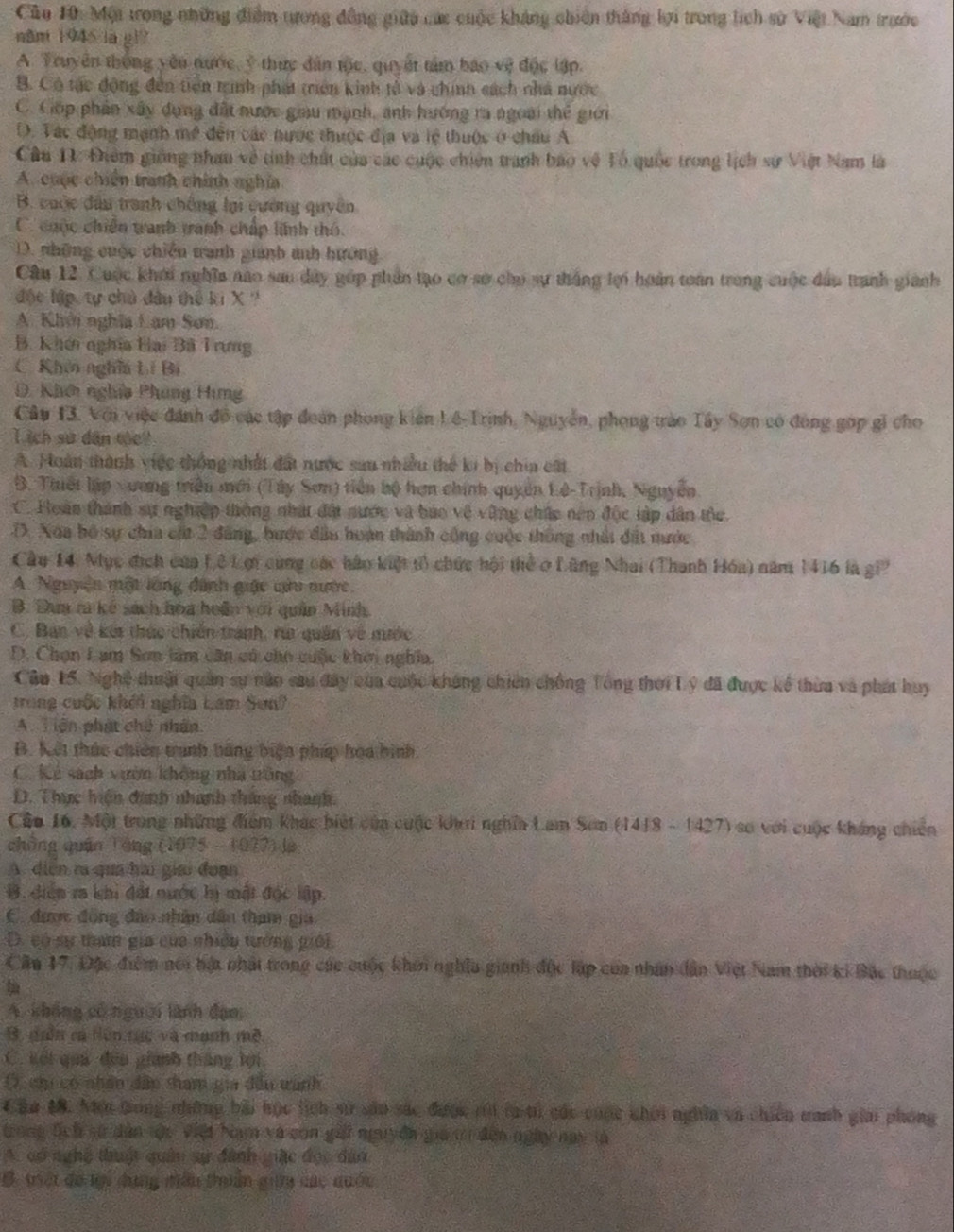 Cu 10: Một trong những điểm tưong đồng giữu các cuộc kháng chiên thắng lợi trong lịch sử Việt Nam trước
năm 1945 lā g1?
A. Truyên thông yêu nước, ý thức dân tộc, quyết tâm báo vệ độc lập.
B. Có tác động đến tiên trình phát triên kinh tổ và chính sách nhà nước
C. Cốp phần xây dụng đất nước giau mạnh, anh hướng ra ngoài thể giới
D. Tác động mạnh mề đến các nước thuộc địa và lệ thuộc ở châu A
Câu 1: Điểm giống nhau về tinh chất của các cuộc chiên tranh bao vệ Tổ quốc trong lịch sự Việt Nam là
A. cuộc chiến tranh chính nghĩa
B. cuộc đầu tranh chống lại cường quyên
C. cuộc chiến tranh tranh chấp lĩnh thó.
D. những cuộc chiến tranh gianh anh hướng
Câu 12. Cuộc khới nghĩa nao sau dây góp phần tạo cơ sơ cho sự thắng tợi hoàn toàn trong cuộc dấu tranh giành
độc lập, tự chủ đầu thế ki X ?
A. Khởi nghĩa Lam Sơn.
B. Khên nghĩa Hai Bã Trưng
C Khêi nghĩi Lí Bí
D. Khên nghĩa Phung Hưng
Câu 13. Với việc đánh đồ các tập đoàn phong kiên Lê-Trịnh, Nguyễn, phong trào Tây Sơn có đóng gọp gi cho
I ich sử dân the
A. Hoàn thành việc thống nhất đất nước sau nhiều thế ki bị chia cát
B. Thiết lập xương triền mới (Tây Sơn) tiên bộ hơn chính quyền Lê-Trịnh, Nguyễn.
C. Hoàn thành sự nghiệp thông nhật đất nước và báo vệ vùng chức nên độc lập dân thc.
D. Noa bộ sự chia cất 2 đăng, hước đầu hoàn thành cộng cuộc thông nhất đất nước
Cầu 14. Mục địch của 1,ê 1 ợi cùng các hàu kiệt t) chức hội thể ở Lũng Nhai (Thanh Hóa) năm 1416 là gi
A. Nguyễn một lớng đánh giác nửu nước.
B. Đam ra kế sách hoa hoãn với quân Minh.
C. Ban về kếi thức chiến tranh, rú quân về mước
D. Chọn Lam Sơn làm cần có cho cuộc khời nghĩa.
Câu 15. Nghệ thuậi quân sự năn sau đây của cuộc không chiến chống Tổng thời Lý đã được kể thừa và phát huy
trong cuộc khéi nghĩa Lam Sơn?
A Tiên phát chế nhân
B. Kết thúc chiên tranh bãng biện pháp hoa hình
C. Kẻ sách vườn không nhà trăng
D. Thực hiện đanh nhanh tháng nhanh.
Cầo 16. Một trong những điểm khác biết của cuộc khơi nghĩa Lam Sơn (1418 - 1427) so với cuộc kháng chiến
chồng quân Tông (1975 - 1027) là
A diễn ra quả hài giải đoạn
B. diển r khi đất nước hị mật độc lập.
C được đồng đảo nhân dân tham gia
D. có sự tram gia của nhiều tướng giới.
Cầu 17. Đặc điểm nói bật nhật trong các cuộc khôi nghĩa gianh độc lập của nhân dân Việt Nam thời ki Bắc thuộc

A. không có người lãnh đạo
B, giân ca tiên tực và mạnh mề,
C. kối quả đếu giành thắng lợi
D, cu có nhân dấp tham gia đấu tanh
Câa 4. Nơn tong những bãi học lích sử sâu sác được rới tà tử các cuộc khới nghĩa và chiến nanh giai phóng
trong tịch sử dân tậc việt bạm và con gấi nguyên gia t đến ngày nay là
A. có nghệ thuật quân sự đánh giặc đọc đào
B. việt đó nợi dụng mêu thuân gi các quớc