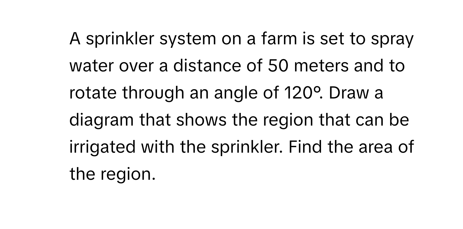 A sprinkler system on a farm is set to spray water over a distance of 50 meters and to rotate through an angle of 120°. Draw a diagram that shows the region that can be irrigated with the sprinkler. Find the area of the region.