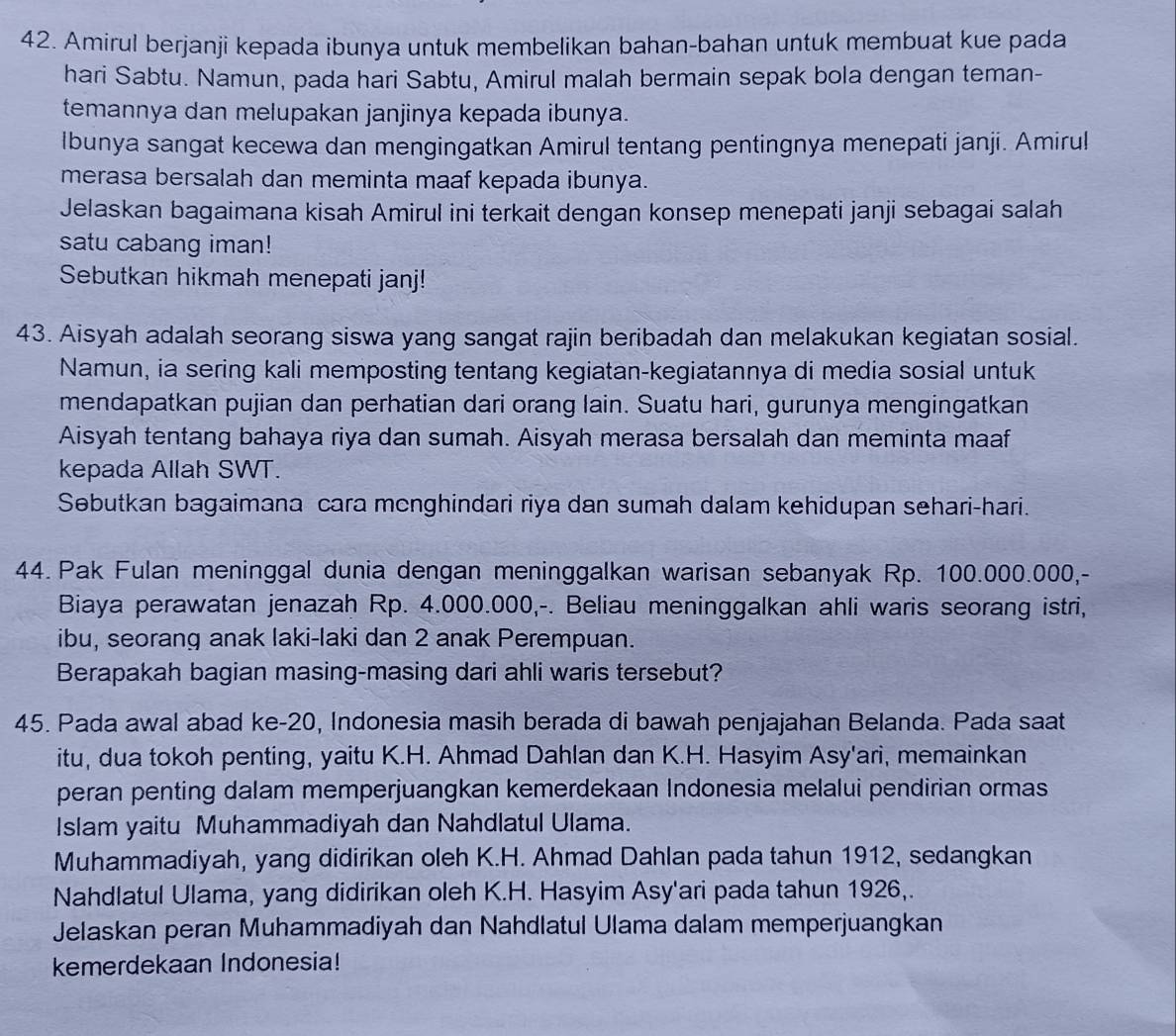 Amirul berjanji kepada ibunya untuk membelikan bahan-bahan untuk membuat kue pada
hari Sabtu. Namun, pada hari Sabtu, Amirul malah bermain sepak bola dengan teman-
temannya dan melupakan janjinya kepada ibunya.
Ibunya sangat kecewa dan mengingatkan Amirul tentang pentingnya menepati janji. Amiru!
merasa bersalah dan meminta maaf kepada ibunya.
Jelaskan bagaimana kisah Amirul ini terkait dengan konsep menepati janji sebagai salah
satu cabang iman!
Sebutkan hikmah menepati janj!
43. Aisyah adalah seorang siswa yang sangat rajin beribadah dan melakukan kegiatan sosial.
Namun, ia sering kali memposting tentang kegiatan-kegiatannya di media sosial untuk
mendapatkan pujian dan perhatian dari orang lain. Suatu hari, gurunya mengingatkan
Aisyah tentang bahaya riya dan sumah. Aisyah merasa bersalah dan meminta maaf
kepada Allah SWT.
Sebutkan bagaimana cara monghindari riya dan sumah dalam kehidupan sehari-hari.
44. Pak Fulan meninggal dunia dengan meninggalkan warisan sebanyak Rp. 100.000.000,-
Biaya perawatan jenazah Rp. 4.000.000,-. Beliau meninggalkan ahli waris seorang istri,
ibu, seorang anak laki-laki dan 2 anak Perempuan.
Berapakah bagian masing-masing dari ahli waris tersebut?
45. Pada awal abad ke-20, Indonesia masih berada di bawah penjajahan Belanda. Pada saat
itu, dua tokoh penting, yaitu K.H. Ahmad Dahlan dan K.H. Hasyim Asy'ari, memainkan
peran penting dalam memperjuangkan kemerdekaan Indonesia melalui pendirian ormas
Islam yaitu Muhammadiyah dan Nahdlatul Ulama.
Muhammadiyah, yang didirikan oleh K.H. Ahmad Dahlan pada tahun 1912, sedangkan
Nahdlatul Ulama, yang didirikan oleh K.H. Hasyim Asy'ari pada tahun 1926,.
Jelaskan peran Muhammadiyah dan Nahdlatul Ulama dalam memperjuangkan
kemerdekaan Indonesia!