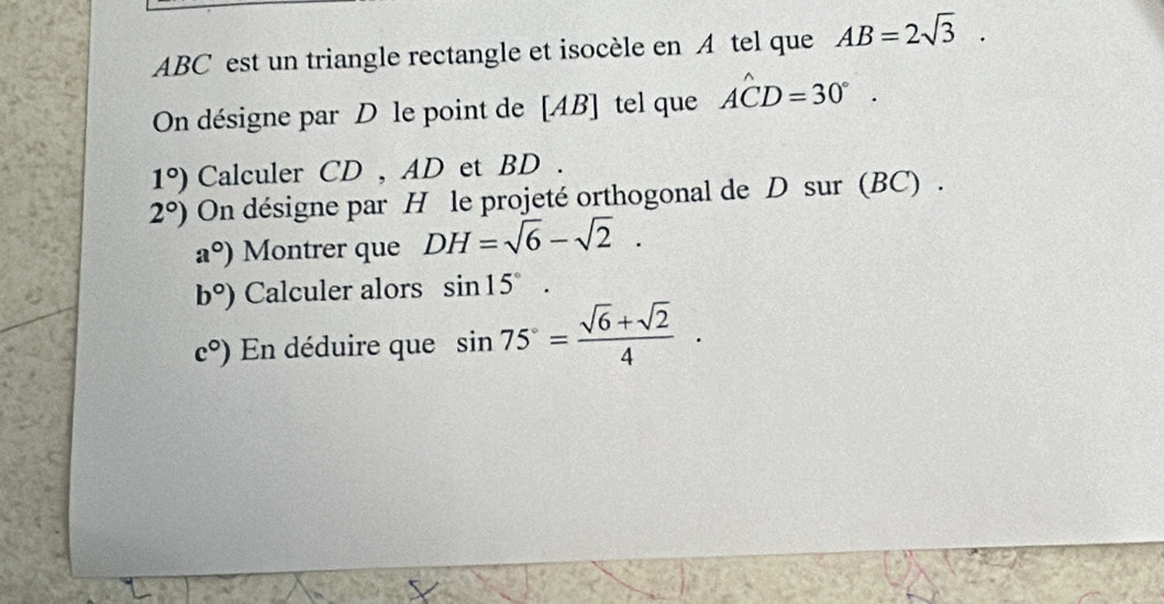 ABC est un triangle rectangle et isocèle en A tel que AB=2sqrt(3). 
On désigne par D le point de [ AB ] tel que Ahat CD=30°.
1°) Calculer CD , AD et BD.
2°) On désigne par H le projeté orthogonal de D sur (BC) .
a°) Montrer que DH=sqrt(6)-sqrt(2).
b°) Calculer alors sin 15°.
c°) En déduire que sin 75°= (sqrt(6)+sqrt(2))/4 .