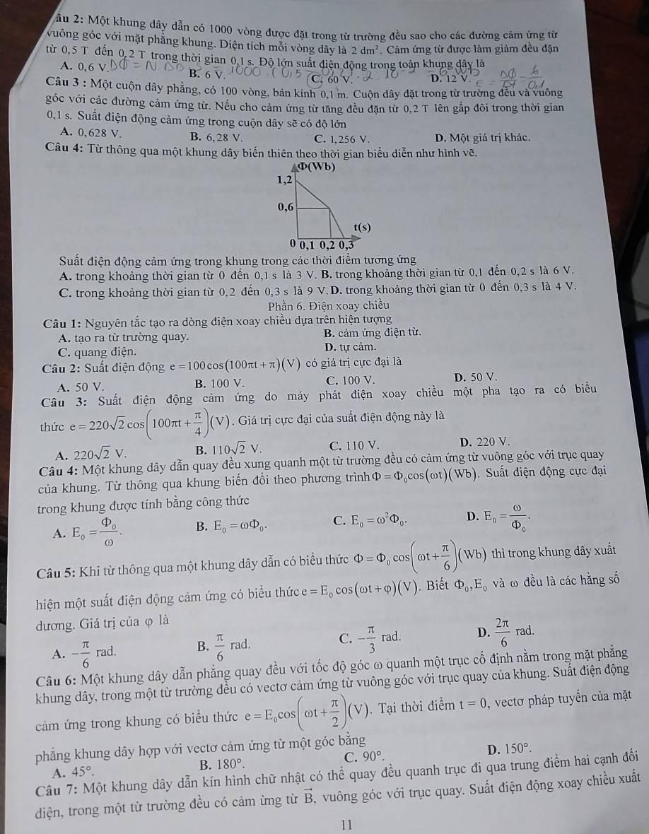 2ầu 2: Một khung dây dẫn có 1000 vòng được đặt trong từ trường đều sao cho các đường cảm ứng từ
vuông góc với mặt phẳng khung. Diện tích mỗi vòng dây là 2dm^2 Cảm ứng từ được làm giảm đều đặn
từ 0,5 T đến 0,2 T trong thời gian 0.1 s. Độ lớn suất điện động trong toàn khung dây là
A. 0,6 V
60  V D. 12 V
Câu 3 : Một cuộn dây phẳng, có 100 vòng, bán kính 0,1 m. Cuộn dây đặt trong từ trường đều và vuông
góc với các đường cảm ứng từ. Nếu cho cảm ứng từ tăng đều đặn từ 0,2 T lên gắp đôi trong thời gian
0,1 s. Suất điện động cảm ứng trong cuộn dây sẽ có độ lớn
A. 0,628 V. B. 6.28 V. C. 1,256 V. D. Một giá trị khác.
Câu 4: Từ thông qua một khung dây biến thiên theo thời gian biểu diễn như hình vẽ.
Suất điện động cảm ứng trong khung trong các thời điểm tương ứng
A. trong khoảng thời gian từ 0 đến 0,1 s là 3 V. B. trong khoảng thời gian từ 0,1 đến 0,2 s là 6 V.
C. trong khoảng thời gian từ 0,2 đến 0,3 s là 9 V. D. trong khoảng thời gian từ 0 đến 0,3 s là 4 V.
Phần 6. Điện xoay chiều
Câu 1: Nguyên tắc tạo ra dòng điện xoay chiều dựa trên hiện tượng
A. tạo ra từ trường quay. B. cảm ứng điện từ.
C. quang điện. D. tự cảm.
Câu 2: Suất điện động e=100cos (100π t+π )(V) có giá trị cực đại là
A. 50 V. B. 100 V. C. 100 V. D. 50 V
Câu 3: Suất điện động cảm ứng do máy phát điện xoay chiều một pha tạo ra có biểu
thức e=220sqrt(2)cos (100π t+ π /4 )(V). Giá trị cực đại của suất điện động này là
A. 220sqrt(2)V. B. 110sqrt(2)V. C. 110 V. D. 220 V.
Câu 4: Một khung dây dẫn quay đều xung quanh một từ trường đều có cảm ứng từ vuông góc với trục quay
của khung. Từ thông qua khung biến đổi theo phương trình Phi =Phi _0cos (omega t)(Wb) Suất diện động cực đại
trong khung được tính bằng công thức
A. E_o=frac Phi _oomega . B. E_0=omega Phi _0. C. E_0=omega^2Phi _0. D. E_o=frac omega Phi _o.
Câu 5: Khi từ thông qua một khung dây dẫn có biểu thức Phi =Phi _0cos (omega t+ π /6 )(Wb) thì trong khung dây xuất
hiện một suất điện động cảm ứng có biểu thức e=E_0cos (omega t+varphi )(V). Biết Phi _0,E_0 và ω đều là các hằng số
đương. Giá trị của φ là
A. - π /6 rad.
B.  π /6 rad. - π /3 rad. D.  2π /6 rad.
C.
Câu 6: Một khung dây dẫn phẳng quay đều với tốc độ góc ω quanh một trục cố định nằm trong mặt phẳng
khung dây, trong một từ trường đều có vectơ cảm ứng từ vuông góc với trục quay của khung. Suất điện động
cảm ứng trong khung có biểu thức e=E_0cos (omega t+ π /2 )(V). Tại thời điểm t=0 , vectơ pháp tuyển của mặt
phẳng khung dây hợp với vectơ cảm ứng từ một góc bằng
A. 45°. B. 180°. C. 90°. D. 150°.
Câu 7: Một khung dây dẫn kín hình chữ nhật có thể quay đều quanh trục đi qua trung điểm hai cạnh đối
diện, trong một từ trường đều có cảm ừng từ vector B , vuông góc với trục quay. Suất điện động xoay chiều xuất
11