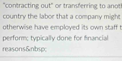 "contracting out" or transferring to anot! 
country the labor that a company might 
otherwise have employed its own staff t 
perform; typically done for financial 
reasons