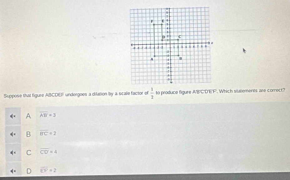 Suppose that figure ABCDEF undergoes a dilation by a scale factor of  1/2  to produce figure A'B'C'D'E'F'. Which statements are correct?
x A overline A'B'=3
dx B overline B'C'=2
C overline CD'=4
overline EF=2