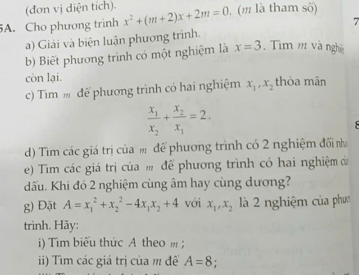 (đơn vị diện tích). 
5A. Cho phương trình x^2+(m+2)x+2m=0. (m là tham số) 
7 
a) Giải và biện luận phương trình. 
b) Biết phương trình có một nghiệm là x=3. Tìm m và nghĩệ 
còn lại. thỏa mãn 
c) Tìm m để phương trình có hai nghiệm x_1, x_2
frac x_1x_2+frac x_2x_1=2. 

) Tìm các giá trị của để phương trình có 2 nghiệm đối nh 
e) Tìm các giá trị của m để phương trình có hai nghiệm củ 
dấu. Khi đó 2 nghiệm cùng âm hay cùng dương? 
g) Đặt A=x_1^(2+x_2^2-4x_1)x_2+4 vói x_1, x_2 là 2 nghiệm của phườ 
trình. Hãy: 
i) Tìm biểu thức A theo m; 
ii) Tìm các giá trị của m để A=8;