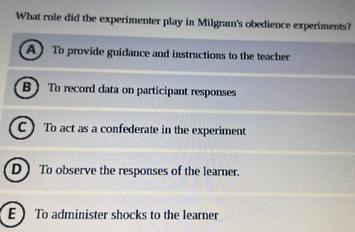 What role did the experimenter play in Milgram's obedience experiments?
A To provide guidance and instructions to the teacher
B  To record data on participant responses
C  To act as a confederate in the experiment
D )To observe the responses of the learner.
E To administer shocks to the learner