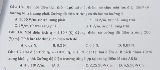 Đặt một điện tích thử - 1μC tại một điểm, nó chịu một lực điện 2mN có
hướng từ trái sang phải. Cường độ điện trường có độ lớn và hướng là
A. 1000 V/m, từ trái sang phải. B. 2000 V/m, từ phải sang trái.
C. 1V/m, từ trái sang phải. D. 1 V/m, từ phải sang trái.
Câu 14. Một điện tích q=5.10^(-5) (C) đặt tại điểm có cường độ điện trường 200
(V/m). Tính lực tác dụng lên điện tích đó
A. 0,02 N. B. 0,2 N. C. 0,5 N. D. 0,01 N.
Câu 15. Hai điện tích q_1=-10^(-6)C; q_2=10^(-6)C đặt tại hai điểm A, B cách nhau 40cm
trong không khí. Cường độ điện trường tổng hợp tại trung điểm M của AB là
A. 4,5.10^6V/m. B. 0. C. 2 , 25.10^5V/m. D. 4,5.10^5V/m.