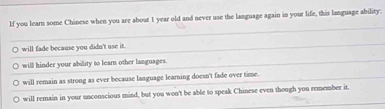 If you learn some Chinese when you are about 1 year old and never use the language again in your life, this language ability:
will fade because you didn't use it.
will hinder your ability to learn other languages.
will remain as strong as ever because language learning doesn't fade over time.
will remain in your unconscious mind, but you won't be able to speak Chinese even though you remember it.