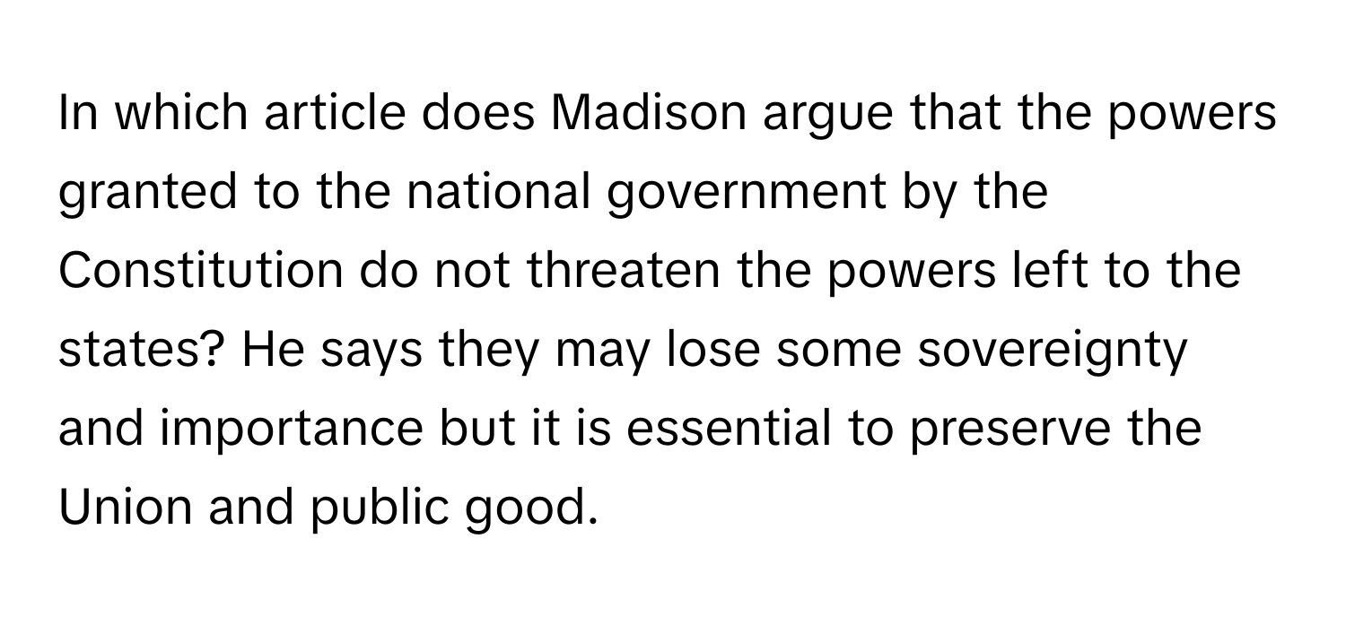 In which article does Madison argue that the powers granted to the national government by the Constitution do not threaten the powers left to the states? He says they may lose some sovereignty and importance but it is essential to preserve the Union and public good.