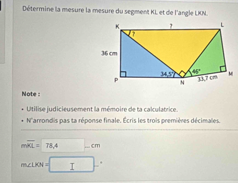 Détermine la mesure la mesure du segment KL et de l'angle LKN.
Note :
Utilise judicieusement la mémoire de ta calculatrice.
N'arrondis pas ta réponse finale. Écris les trois premières décimales.
moverline KL=78,4...cm
m∠ LKN=□ ..^circ 